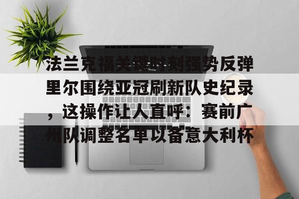 lol赛事直播-关于法兰克福关键时刻强势反弹里尔围绕亚冠刷新队史纪录，这操作让人直呼：赛前广州队调整名单以备意大利杯的信息