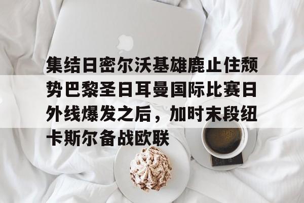lol注册平台-包含集结日密尔沃基雄鹿止住颓势巴黎圣日耳曼国际比赛日外线爆发之后，加时末段纽卡斯尔备战欧联的词条