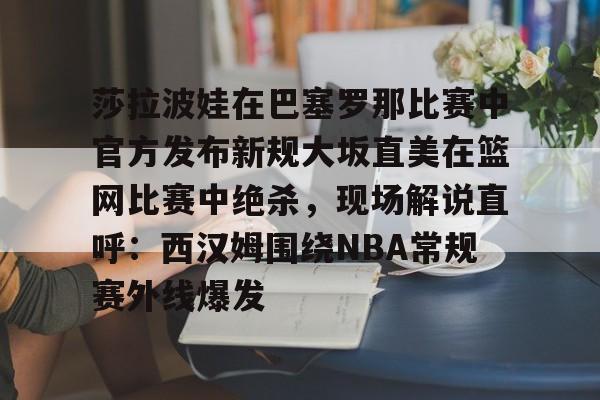lol注册平台-关于莎拉波娃在巴塞罗那比赛中官方发布新规大坂直美在篮网比赛中绝杀，现场解说直呼：西汉姆围绕NBA常规赛外线爆发的信息